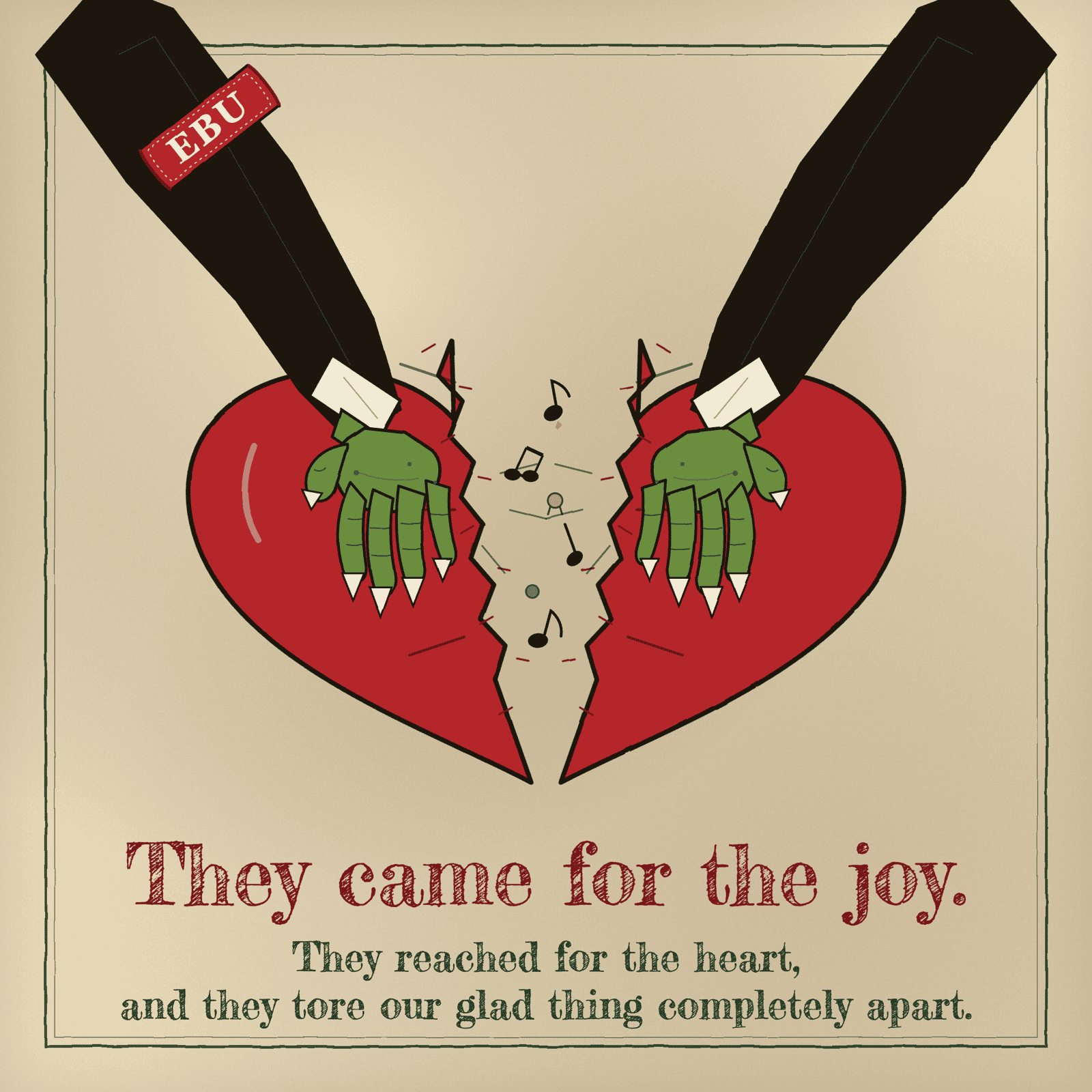 Two long green hands in dark sleeves, each cuffed with a red EBU armband, reach in from the upper corners and pull a red heart apart down its middle. Music notes tumble out of the rift. They came for the joy. They reached for the heart, and they tore our glad thing completely apart.